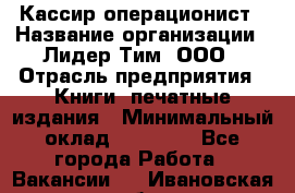 Кассир-операционист › Название организации ­ Лидер Тим, ООО › Отрасль предприятия ­ Книги, печатные издания › Минимальный оклад ­ 18 000 - Все города Работа » Вакансии   . Ивановская обл.